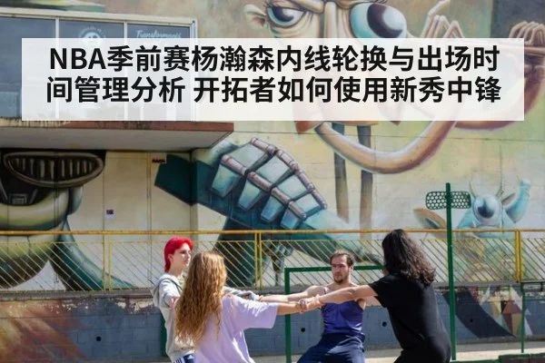 NBA季前赛杨瀚森内线轮换与出场时间管理分析 开拓者如何使用新秀中锋